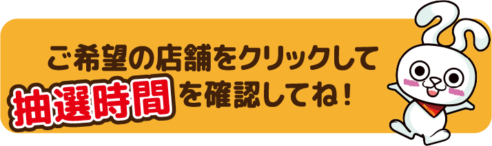 ご希望の店舗をクリックして抽選時間を確認してね！